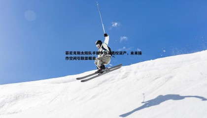 saba体育-菲尼克斯太阳队手握丰厚选秀权资产，未来操作空间引联盟瞩目