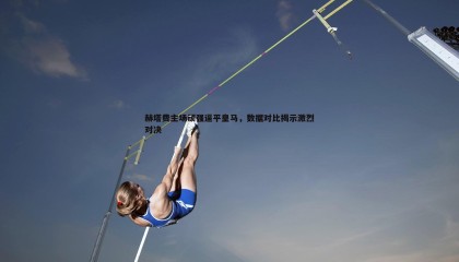 saba体育-赫塔费主场顽强逼平皇马，数据对比揭示激烈对决