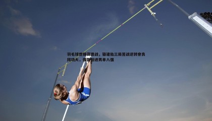 saba体育-羽毛球世锦赛激战，骆建佑三局苦战逆转奈良冈功大，强势挺进男单八强