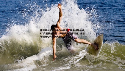 saba体育-休斯顿火箭半月操作全回顾，斯通运筹帷幄，KD交易震撼联盟，降薪续约范弗利特，保留年轻核心构筑新阵容