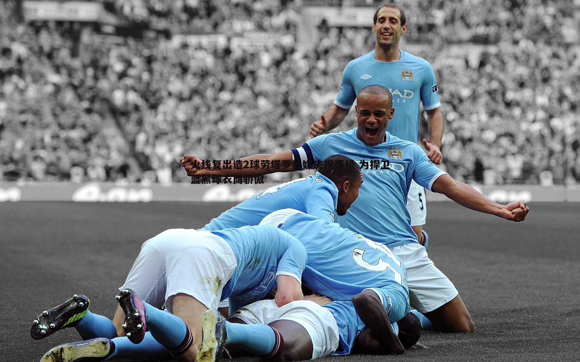 火线复出造2球劳塔罗社媒庆祝晋级 为捍卫蓝黑球衣而骄傲