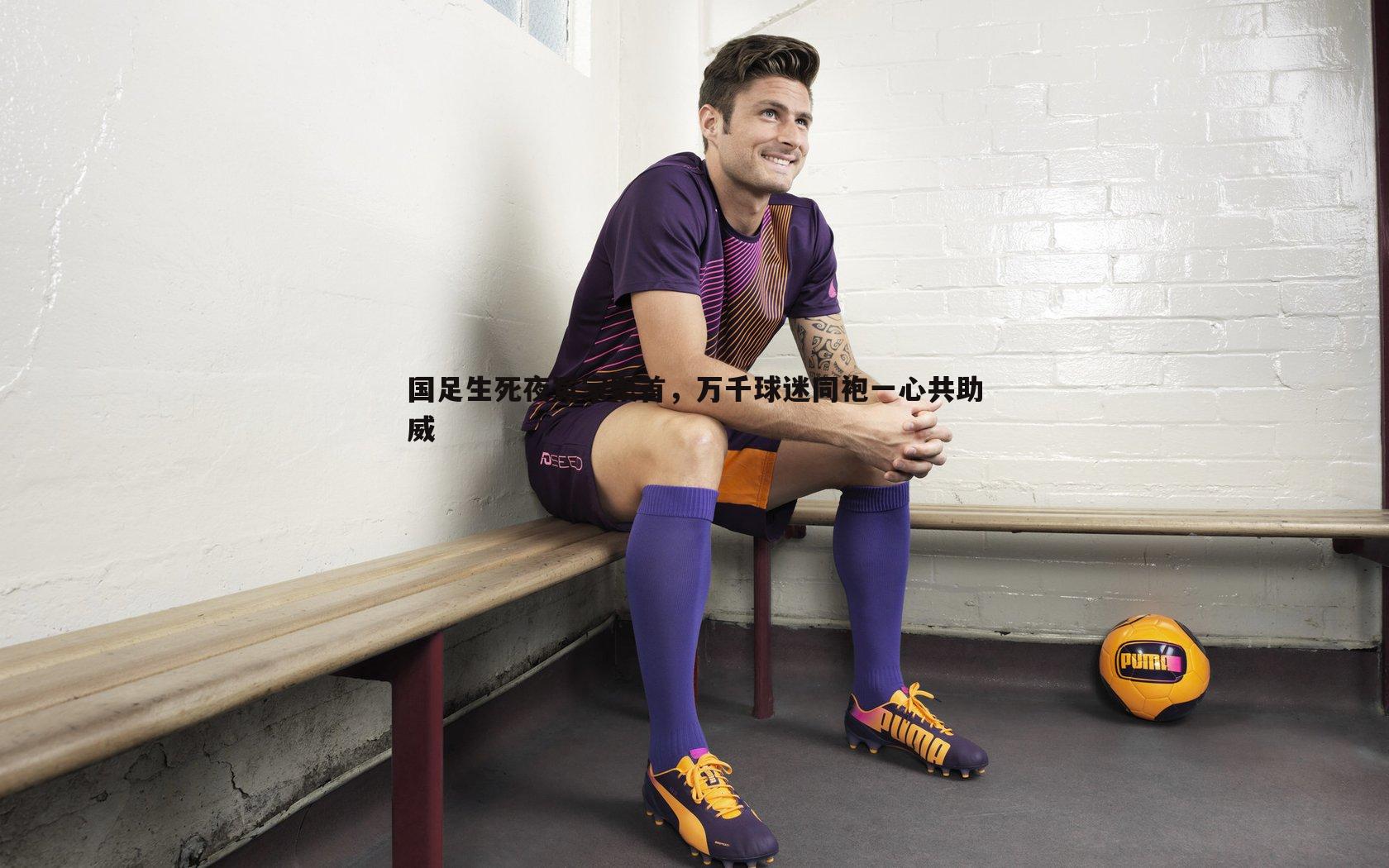国足生死夜冤家聚首,万千球迷同袍一心共助威