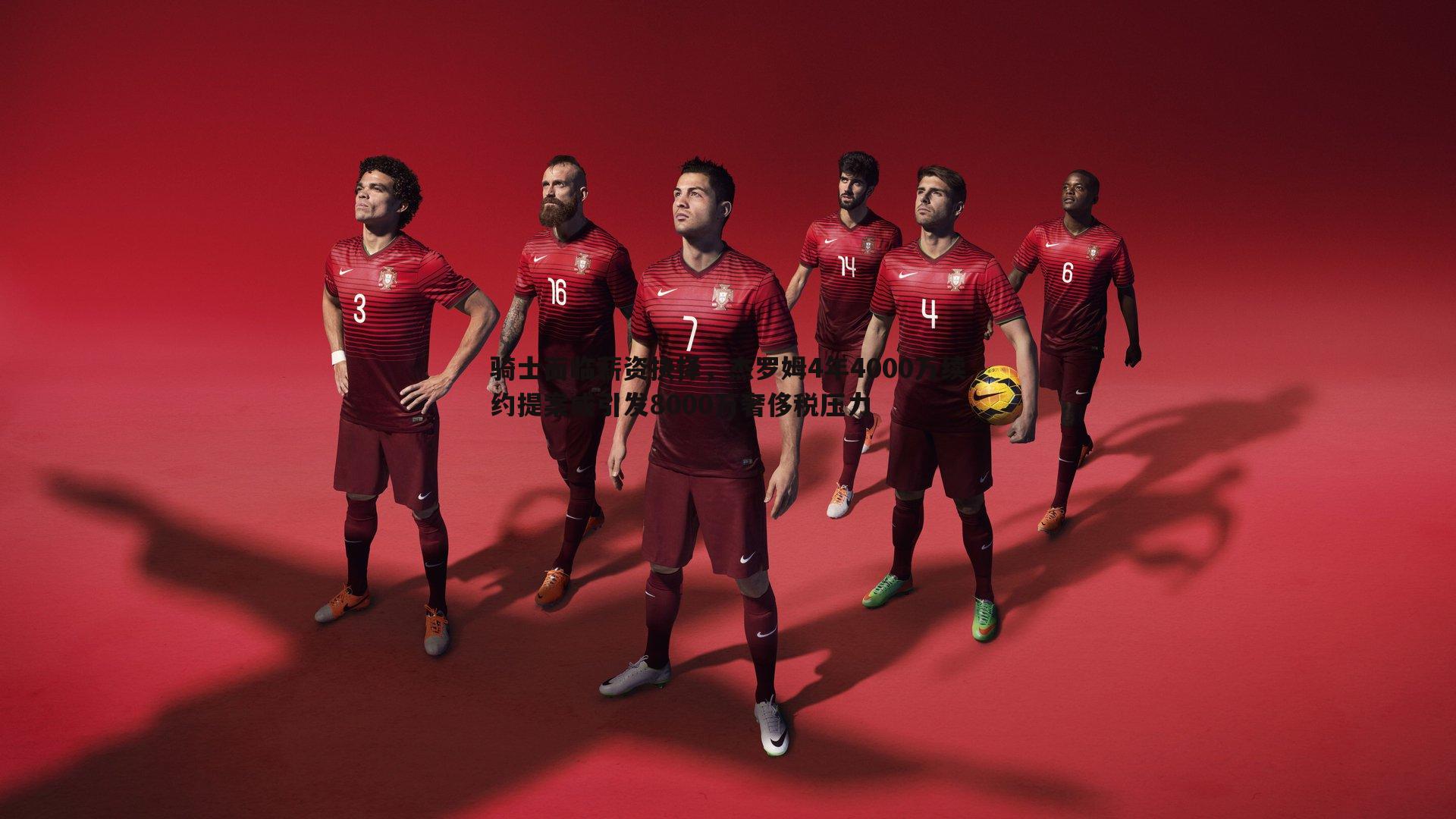 骑士面临薪资抉择，杰罗姆4年4000万续约提案或引发8000万奢侈税压力