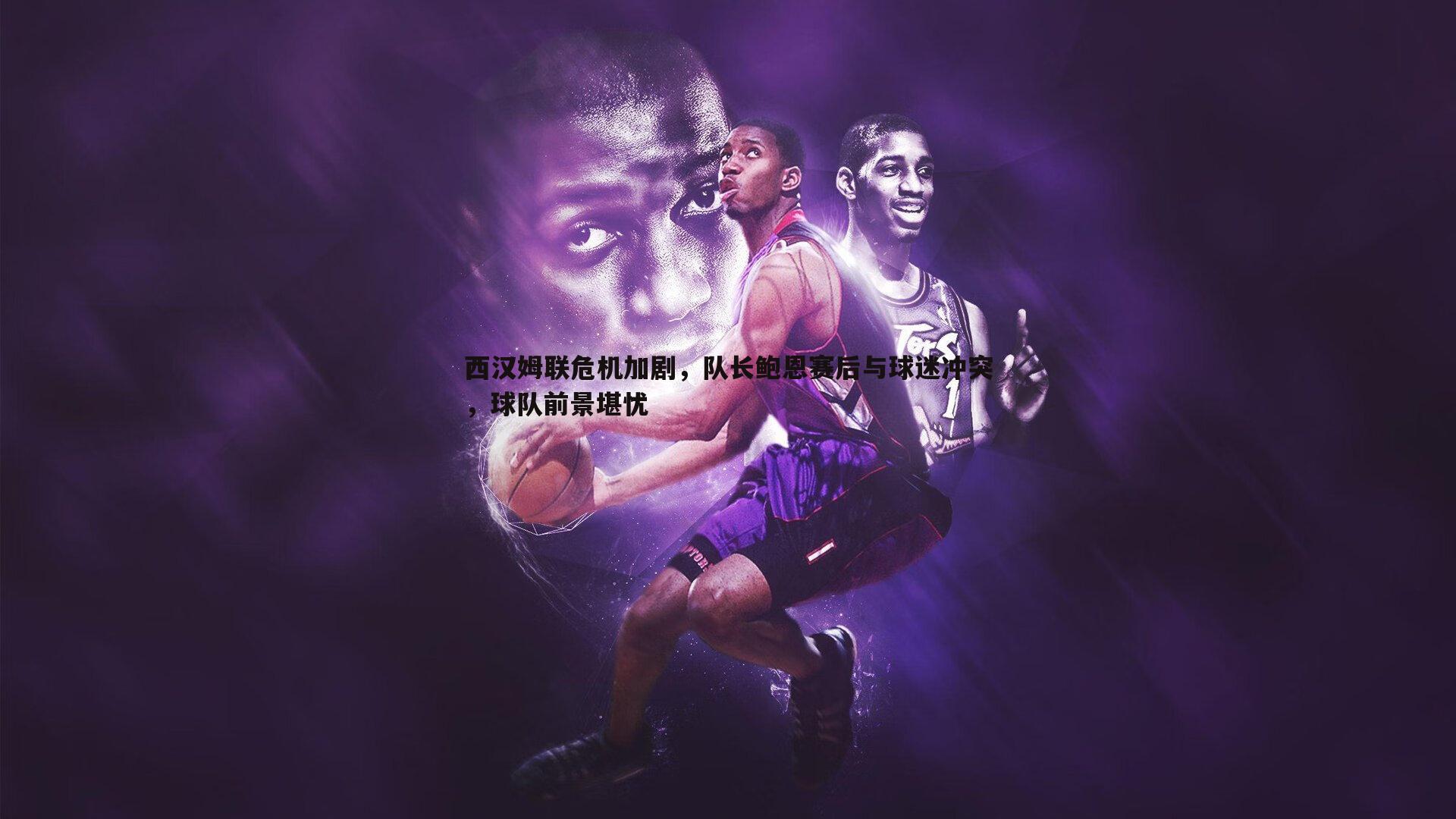 西汉姆联危机加剧，队长鲍恩赛后与球迷冲突，球队前景堪忧