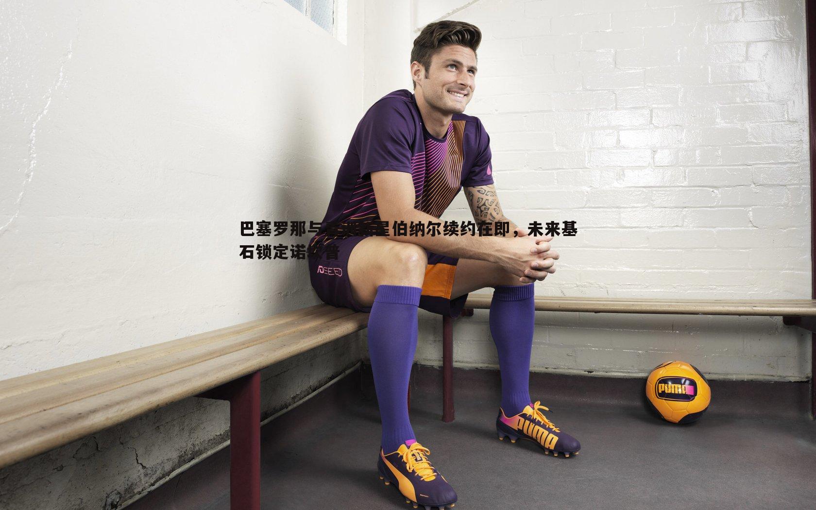 巴塞罗那与青训新星伯纳尔续约在即,未来基石锁定诺坎普